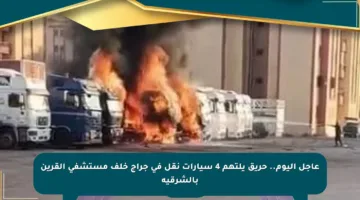 عاجل اليوم.. حريق يلتهم 4 سيارات نقل في جراج خلف مستشفى القرين بالشرقية